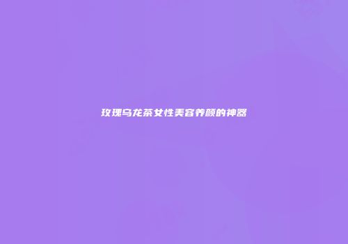 玫瑰乌龙茶女性美容养颜的神器