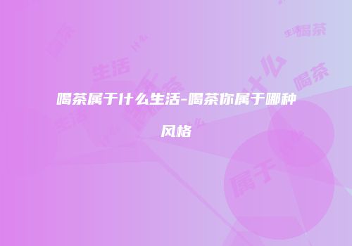 喝茶属于什么生活-喝茶你属于哪种风格