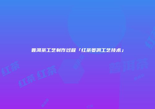 普洱茶工艺制作过程「红茶萎凋工艺技术」