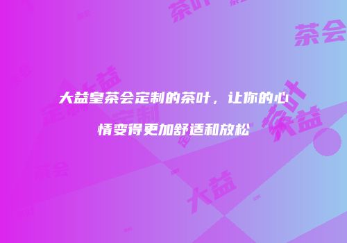 大益皇茶会定制的茶叶，让你的心情变得更加舒适和放松