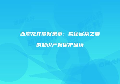 西湖龙井侵权黑幕：揭秘名茶之巅的知识产权保护困境
