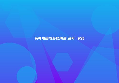 茶叶每亩农药使用量,茶叶 农药