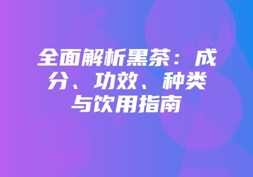 全面解析黑茶：成分、功效、种类与饮用指南