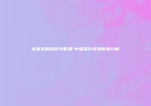 未来发展趋势与机遇-中国茶叶贸易市场分析