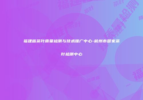 福建省茶叶质量检测与技术推广中心-杭州市国家茶叶检测中心