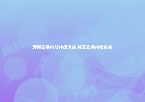武夷岩茶肉桂特级价格,其云岩茶肉桂价格
