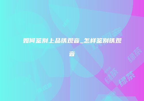 如何鉴别上品铁观音_怎样鉴别铁观音