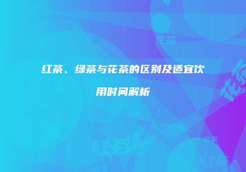 红茶、绿茶与花茶的区别及适宜饮用时间解析