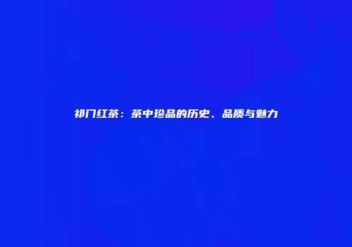 祁门红茶：茶中珍品的历史、品质与魅力