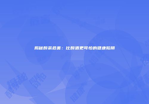揭秘醉茶危害：比醉酒更可怕的健康陷阱