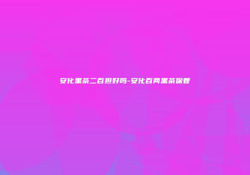 安化黑茶二百担好吗-安化百两黑茶保管