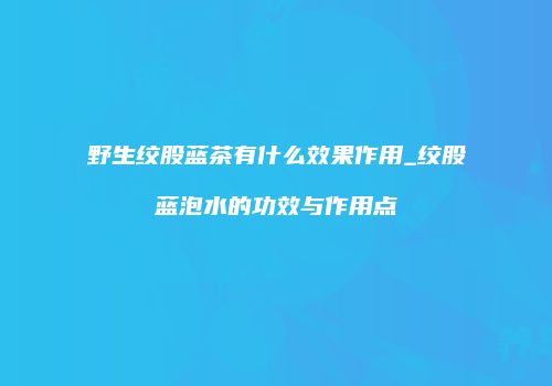 野生绞股蓝茶有什么效果作用_绞股蓝泡水的功效与作用点