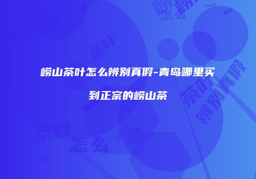 崂山茶叶怎么辨别真假-青岛哪里买到正宗的崂山茶