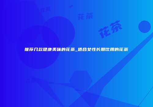 推荐几款健康美味的花茶_适合女性长期饮用的花茶