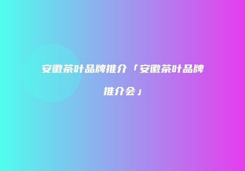 安徽茶叶品牌推介「安徽茶叶品牌推介会」