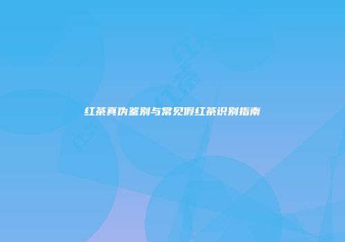 红茶真伪鉴别与常见假红茶识别指南