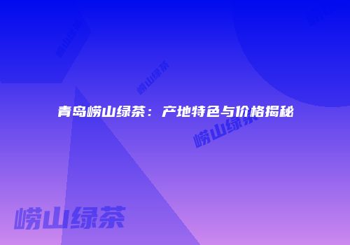 青岛崂山绿茶：产地特色与价格揭秘
