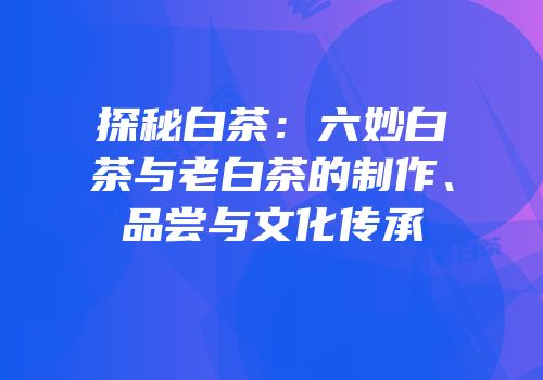 探秘白茶：六妙白茶与老白茶的制作、品尝与文化传承