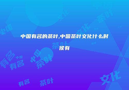 中国有名的茶叶,中国茶叶文化什么时侯有