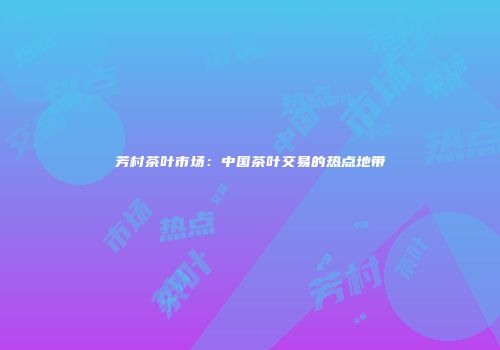 芳村茶叶市场：中国茶叶交易的热点地带