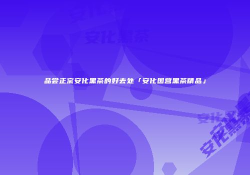 品尝正宗安化黑茶的好去处「安化国营黑茶精品」