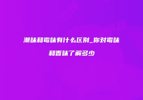 潮味和霉味有什么区别_你对霉味和香味了解多少