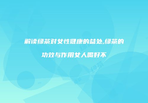 解读绿茶对女性健康的益处,绿茶的功效与作用女人喝好不