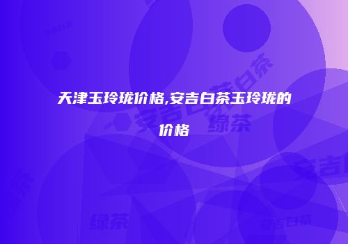 天津玉玲珑价格,安吉白茶玉玲珑的价格