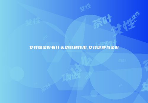 女性喝茶叶有什么功效和作用,女性健康与茶叶