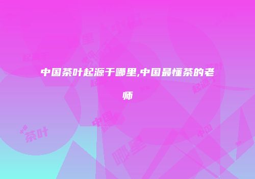中国茶叶起源于哪里,中国最懂茶的老师