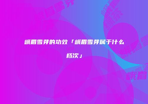 峨眉雪芽的功效「峨眉雪芽属于什么档次」