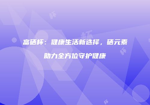 富硒杯：健康生活新选择，硒元素助力全方位守护健康