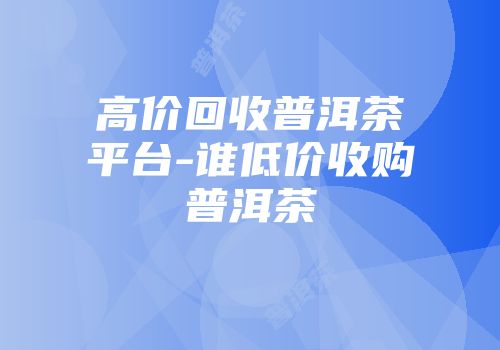 高价回收普洱茶平台-谁低价收购普洱茶