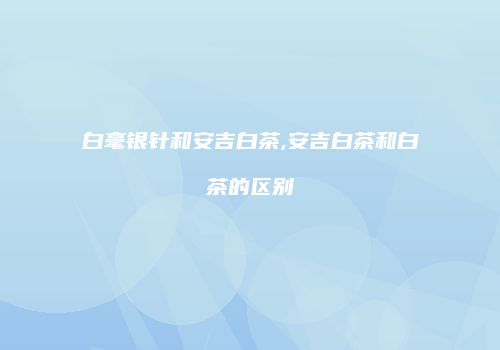 白毫银针和安吉白茶,安吉白茶和白茶的区别