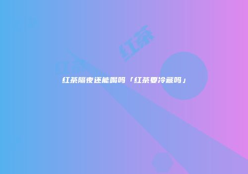 红茶隔夜还能喝吗「红茶要冷藏吗」