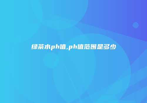 绿茶水ph值,ph值范围是多少