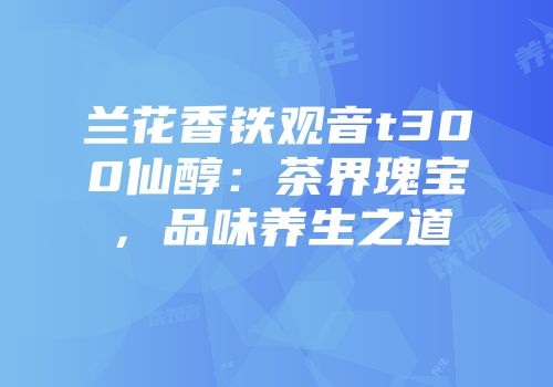 兰花香铁观音t300仙醇：茶界瑰宝，品味养生之道