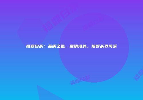 福鼎白茶：品质之选，远销海外，独领茶界风采