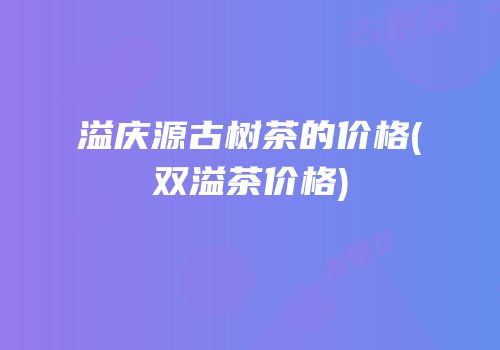 溢庆源古树茶的价格(双溢茶价格)