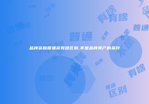 品牌茶和普通茶有啥区别,不是品牌类产的茶叶