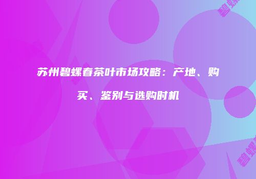 苏州碧螺春茶叶市场攻略：产地、购买、鉴别与选购时机