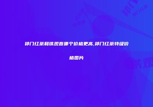 祁门红茶和铁观音哪个价格更高,祁门红茶特级价格图片