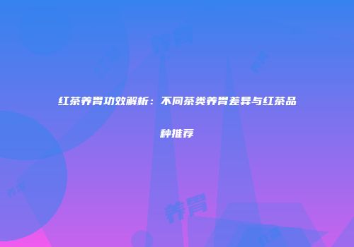 红茶养胃功效解析：不同茶类养胃差异与红茶品种推荐
