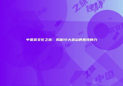 中国茶文化之旅：揭秘12大茶山的独特魅力