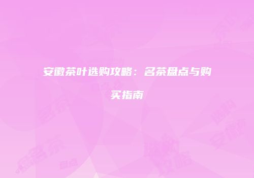 安徽茶叶选购攻略：名茶盘点与购买指南
