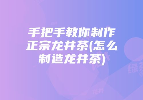 手把手教你制作正宗龙井茶(怎么制造龙井茶)