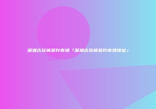 深圳古玩城茶叶市场「深圳古玩城茶叶市场地址」