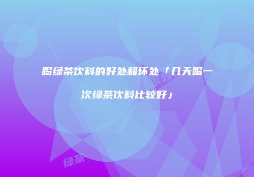 喝绿茶饮料的好处和坏处「几天喝一次绿茶饮料比较好」