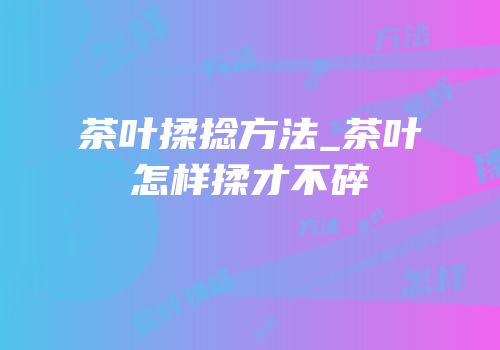 茶叶揉捻方法_茶叶怎样揉才不碎