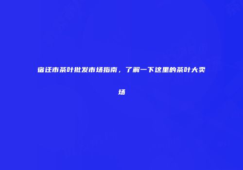 宿迁市茶叶批发市场指南，了解一下这里的茶叶大卖场
